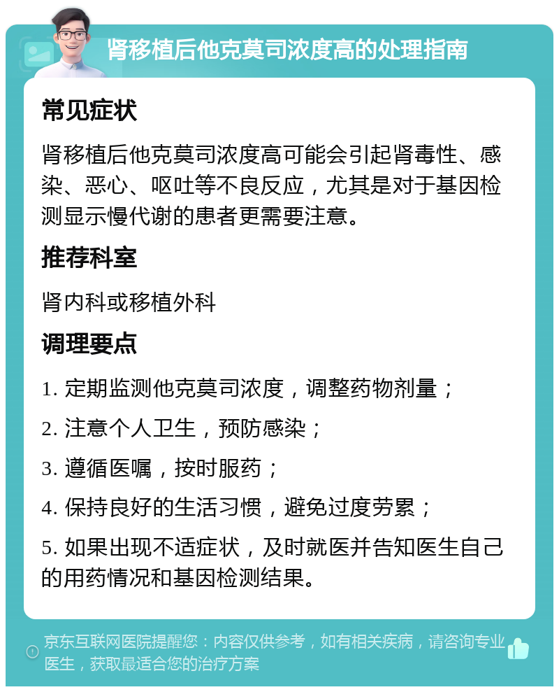 肾移植后他克莫司浓度高的处理指南 常见症状 肾移植后他克莫司浓度高可能会引起肾毒性、感染、恶心、呕吐等不良反应，尤其是对于基因检测显示慢代谢的患者更需要注意。 推荐科室 肾内科或移植外科 调理要点 1. 定期监测他克莫司浓度，调整药物剂量； 2. 注意个人卫生，预防感染； 3. 遵循医嘱，按时服药； 4. 保持良好的生活习惯，避免过度劳累； 5. 如果出现不适症状，及时就医并告知医生自己的用药情况和基因检测结果。