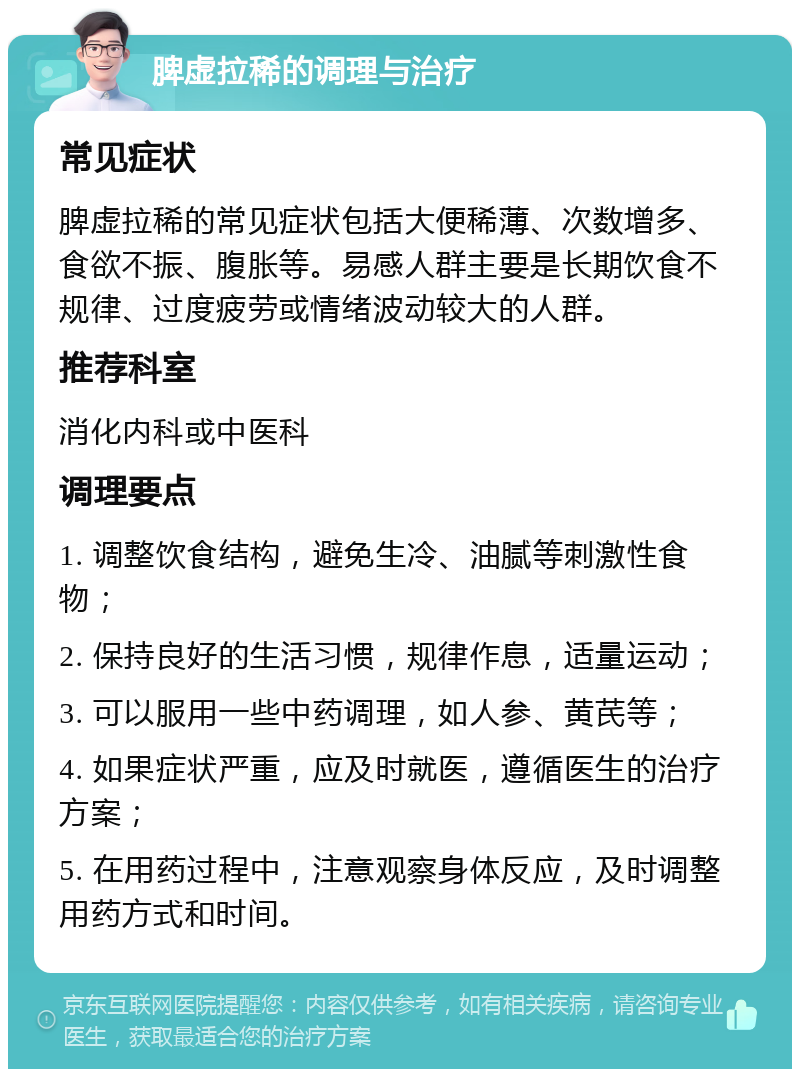 脾虚拉稀的调理与治疗 常见症状 脾虚拉稀的常见症状包括大便稀薄、次数增多、食欲不振、腹胀等。易感人群主要是长期饮食不规律、过度疲劳或情绪波动较大的人群。 推荐科室 消化内科或中医科 调理要点 1. 调整饮食结构，避免生冷、油腻等刺激性食物； 2. 保持良好的生活习惯，规律作息，适量运动； 3. 可以服用一些中药调理，如人参、黄芪等； 4. 如果症状严重，应及时就医，遵循医生的治疗方案； 5. 在用药过程中，注意观察身体反应，及时调整用药方式和时间。