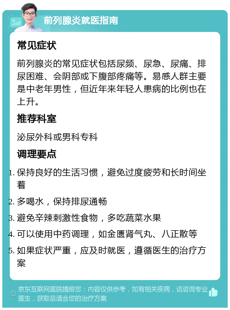 前列腺炎就医指南 常见症状 前列腺炎的常见症状包括尿频、尿急、尿痛、排尿困难、会阴部或下腹部疼痛等。易感人群主要是中老年男性，但近年来年轻人患病的比例也在上升。 推荐科室 泌尿外科或男科专科 调理要点 保持良好的生活习惯，避免过度疲劳和长时间坐着 多喝水，保持排尿通畅 避免辛辣刺激性食物，多吃蔬菜水果 可以使用中药调理，如金匮肾气丸、八正散等 如果症状严重，应及时就医，遵循医生的治疗方案