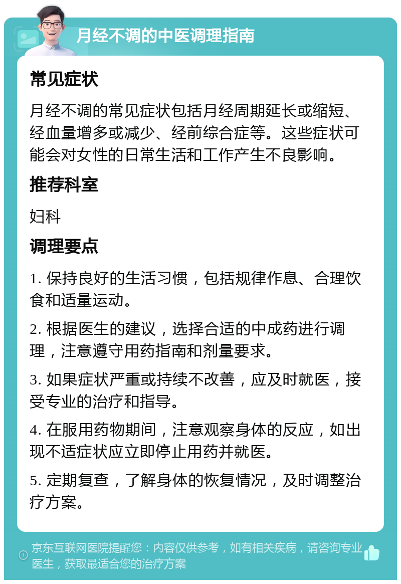 月经不调的中医调理指南 常见症状 月经不调的常见症状包括月经周期延长或缩短、经血量增多或减少、经前综合症等。这些症状可能会对女性的日常生活和工作产生不良影响。 推荐科室 妇科 调理要点 1. 保持良好的生活习惯，包括规律作息、合理饮食和适量运动。 2. 根据医生的建议，选择合适的中成药进行调理，注意遵守用药指南和剂量要求。 3. 如果症状严重或持续不改善，应及时就医，接受专业的治疗和指导。 4. 在服用药物期间，注意观察身体的反应，如出现不适症状应立即停止用药并就医。 5. 定期复查，了解身体的恢复情况，及时调整治疗方案。