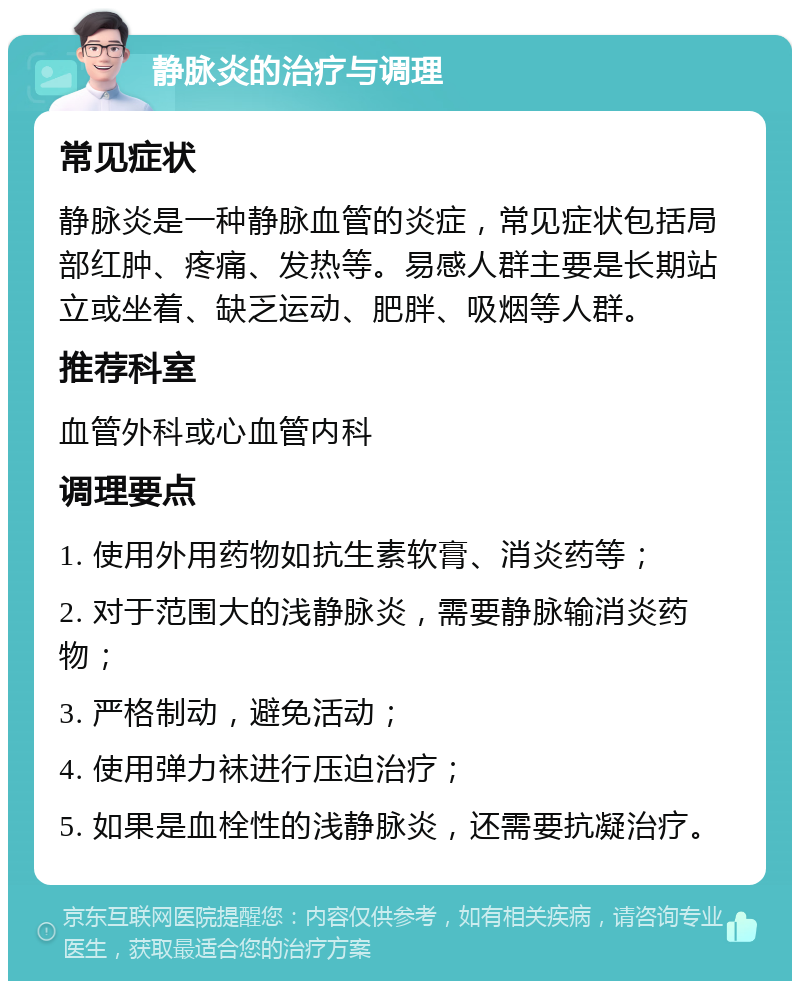 静脉炎的治疗与调理 常见症状 静脉炎是一种静脉血管的炎症，常见症状包括局部红肿、疼痛、发热等。易感人群主要是长期站立或坐着、缺乏运动、肥胖、吸烟等人群。 推荐科室 血管外科或心血管内科 调理要点 1. 使用外用药物如抗生素软膏、消炎药等； 2. 对于范围大的浅静脉炎，需要静脉输消炎药物； 3. 严格制动，避免活动； 4. 使用弹力袜进行压迫治疗； 5. 如果是血栓性的浅静脉炎，还需要抗凝治疗。