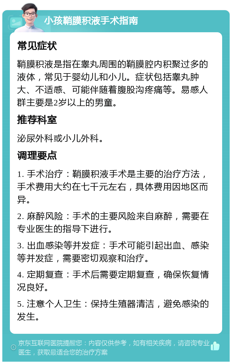 小孩鞘膜积液手术指南 常见症状 鞘膜积液是指在睾丸周围的鞘膜腔内积聚过多的液体，常见于婴幼儿和小儿。症状包括睾丸肿大、不适感、可能伴随着腹股沟疼痛等。易感人群主要是2岁以上的男童。 推荐科室 泌尿外科或小儿外科。 调理要点 1. 手术治疗：鞘膜积液手术是主要的治疗方法，手术费用大约在七千元左右，具体费用因地区而异。 2. 麻醉风险：手术的主要风险来自麻醉，需要在专业医生的指导下进行。 3. 出血感染等并发症：手术可能引起出血、感染等并发症，需要密切观察和治疗。 4. 定期复查：手术后需要定期复查，确保恢复情况良好。 5. 注意个人卫生：保持生殖器清洁，避免感染的发生。