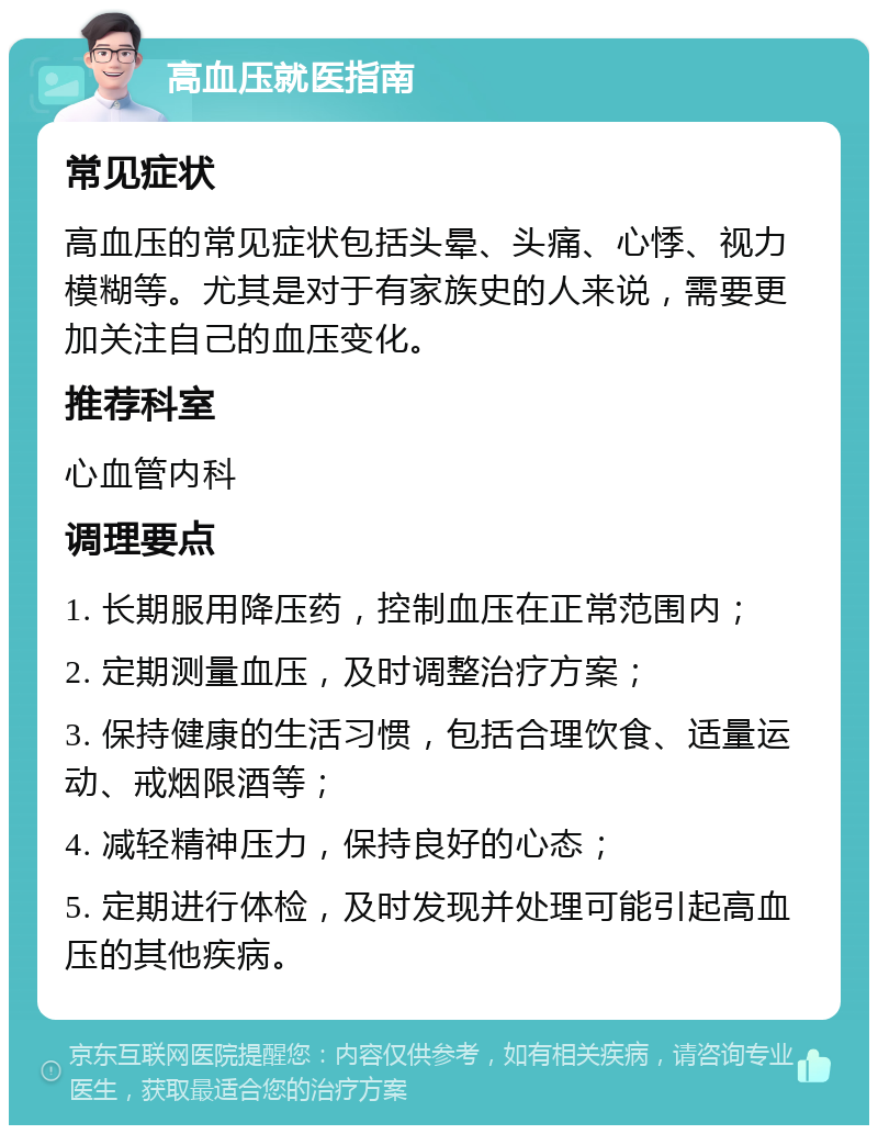 高血压就医指南 常见症状 高血压的常见症状包括头晕、头痛、心悸、视力模糊等。尤其是对于有家族史的人来说，需要更加关注自己的血压变化。 推荐科室 心血管内科 调理要点 1. 长期服用降压药，控制血压在正常范围内； 2. 定期测量血压，及时调整治疗方案； 3. 保持健康的生活习惯，包括合理饮食、适量运动、戒烟限酒等； 4. 减轻精神压力，保持良好的心态； 5. 定期进行体检，及时发现并处理可能引起高血压的其他疾病。