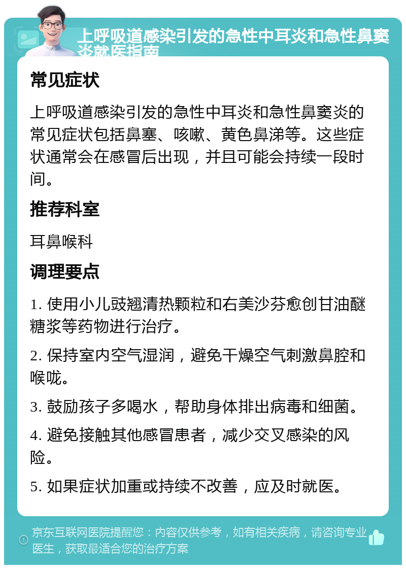 上呼吸道感染引发的急性中耳炎和急性鼻窦炎就医指南 常见症状 上呼吸道感染引发的急性中耳炎和急性鼻窦炎的常见症状包括鼻塞、咳嗽、黄色鼻涕等。这些症状通常会在感冒后出现，并且可能会持续一段时间。 推荐科室 耳鼻喉科 调理要点 1. 使用小儿豉翘清热颗粒和右美沙芬愈创甘油醚糖浆等药物进行治疗。 2. 保持室内空气湿润，避免干燥空气刺激鼻腔和喉咙。 3. 鼓励孩子多喝水，帮助身体排出病毒和细菌。 4. 避免接触其他感冒患者，减少交叉感染的风险。 5. 如果症状加重或持续不改善，应及时就医。