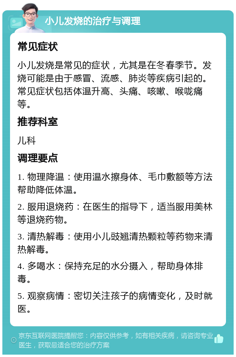 小儿发烧的治疗与调理 常见症状 小儿发烧是常见的症状，尤其是在冬春季节。发烧可能是由于感冒、流感、肺炎等疾病引起的。常见症状包括体温升高、头痛、咳嗽、喉咙痛等。 推荐科室 儿科 调理要点 1. 物理降温：使用温水擦身体、毛巾敷额等方法帮助降低体温。 2. 服用退烧药：在医生的指导下，适当服用美林等退烧药物。 3. 清热解毒：使用小儿豉翘清热颗粒等药物来清热解毒。 4. 多喝水：保持充足的水分摄入，帮助身体排毒。 5. 观察病情：密切关注孩子的病情变化，及时就医。