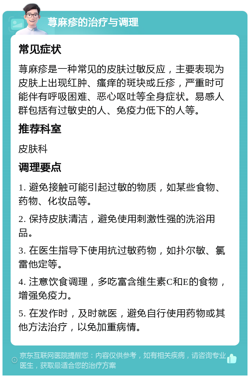 荨麻疹的治疗与调理 常见症状 荨麻疹是一种常见的皮肤过敏反应，主要表现为皮肤上出现红肿、瘙痒的斑块或丘疹，严重时可能伴有呼吸困难、恶心呕吐等全身症状。易感人群包括有过敏史的人、免疫力低下的人等。 推荐科室 皮肤科 调理要点 1. 避免接触可能引起过敏的物质，如某些食物、药物、化妆品等。 2. 保持皮肤清洁，避免使用刺激性强的洗浴用品。 3. 在医生指导下使用抗过敏药物，如扑尔敏、氯雷他定等。 4. 注意饮食调理，多吃富含维生素C和E的食物，增强免疫力。 5. 在发作时，及时就医，避免自行使用药物或其他方法治疗，以免加重病情。