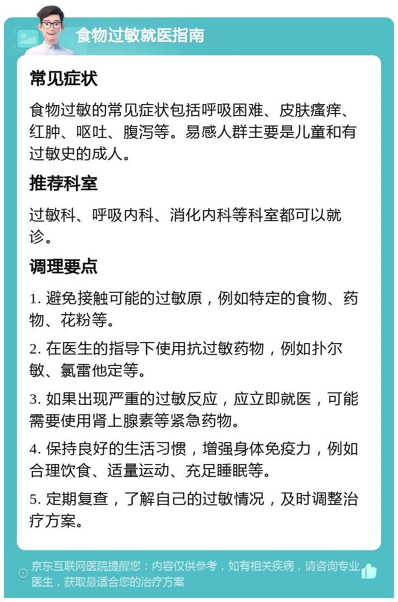 食物过敏就医指南 常见症状 食物过敏的常见症状包括呼吸困难、皮肤瘙痒、红肿、呕吐、腹泻等。易感人群主要是儿童和有过敏史的成人。 推荐科室 过敏科、呼吸内科、消化内科等科室都可以就诊。 调理要点 1. 避免接触可能的过敏原，例如特定的食物、药物、花粉等。 2. 在医生的指导下使用抗过敏药物，例如扑尔敏、氯雷他定等。 3. 如果出现严重的过敏反应，应立即就医，可能需要使用肾上腺素等紧急药物。 4. 保持良好的生活习惯，增强身体免疫力，例如合理饮食、适量运动、充足睡眠等。 5. 定期复查，了解自己的过敏情况，及时调整治疗方案。