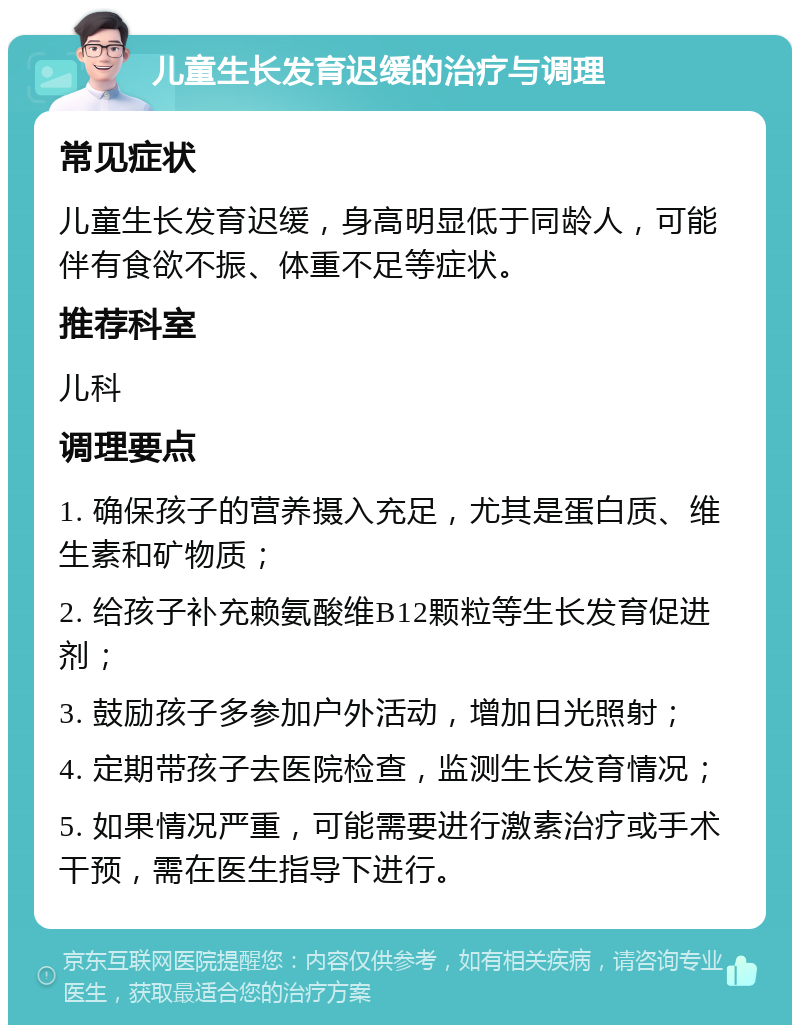 儿童生长发育迟缓的治疗与调理 常见症状 儿童生长发育迟缓，身高明显低于同龄人，可能伴有食欲不振、体重不足等症状。 推荐科室 儿科 调理要点 1. 确保孩子的营养摄入充足，尤其是蛋白质、维生素和矿物质； 2. 给孩子补充赖氨酸维B12颗粒等生长发育促进剂； 3. 鼓励孩子多参加户外活动，增加日光照射； 4. 定期带孩子去医院检查，监测生长发育情况； 5. 如果情况严重，可能需要进行激素治疗或手术干预，需在医生指导下进行。