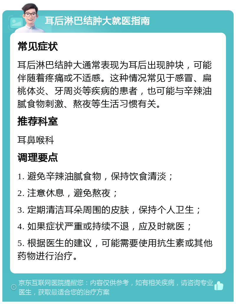 耳后淋巴结肿大就医指南 常见症状 耳后淋巴结肿大通常表现为耳后出现肿块，可能伴随着疼痛或不适感。这种情况常见于感冒、扁桃体炎、牙周炎等疾病的患者，也可能与辛辣油腻食物刺激、熬夜等生活习惯有关。 推荐科室 耳鼻喉科 调理要点 1. 避免辛辣油腻食物，保持饮食清淡； 2. 注意休息，避免熬夜； 3. 定期清洁耳朵周围的皮肤，保持个人卫生； 4. 如果症状严重或持续不退，应及时就医； 5. 根据医生的建议，可能需要使用抗生素或其他药物进行治疗。