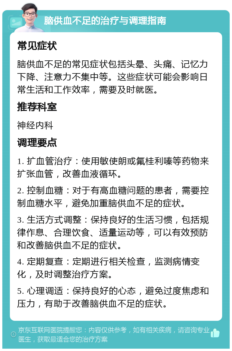 脑供血不足的治疗与调理指南 常见症状 脑供血不足的常见症状包括头晕、头痛、记忆力下降、注意力不集中等。这些症状可能会影响日常生活和工作效率，需要及时就医。 推荐科室 神经内科 调理要点 1. 扩血管治疗：使用敏使朗或氟桂利嗪等药物来扩张血管，改善血液循环。 2. 控制血糖：对于有高血糖问题的患者，需要控制血糖水平，避免加重脑供血不足的症状。 3. 生活方式调整：保持良好的生活习惯，包括规律作息、合理饮食、适量运动等，可以有效预防和改善脑供血不足的症状。 4. 定期复查：定期进行相关检查，监测病情变化，及时调整治疗方案。 5. 心理调适：保持良好的心态，避免过度焦虑和压力，有助于改善脑供血不足的症状。