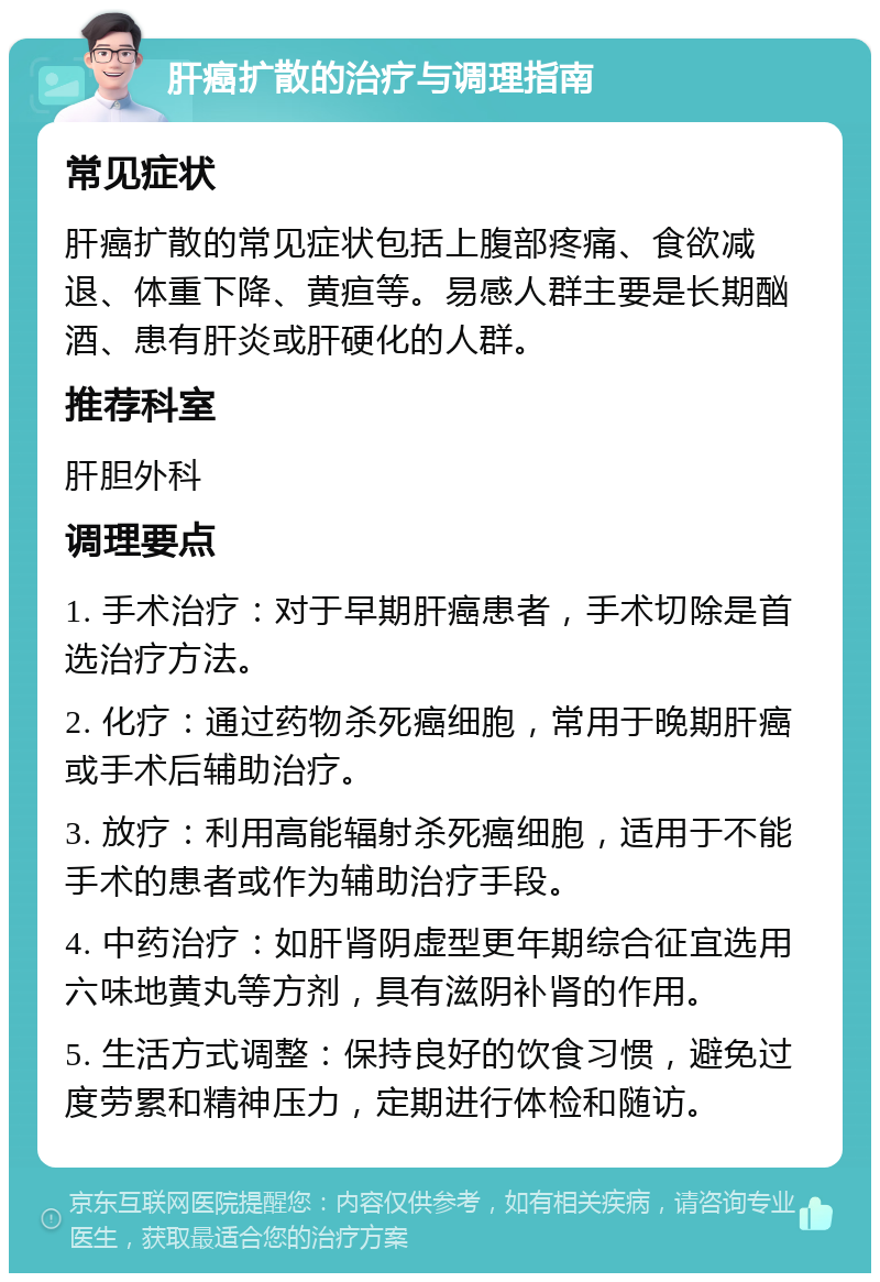 肝癌扩散的治疗与调理指南 常见症状 肝癌扩散的常见症状包括上腹部疼痛、食欲减退、体重下降、黄疸等。易感人群主要是长期酗酒、患有肝炎或肝硬化的人群。 推荐科室 肝胆外科 调理要点 1. 手术治疗：对于早期肝癌患者，手术切除是首选治疗方法。 2. 化疗：通过药物杀死癌细胞，常用于晚期肝癌或手术后辅助治疗。 3. 放疗：利用高能辐射杀死癌细胞，适用于不能手术的患者或作为辅助治疗手段。 4. 中药治疗：如肝肾阴虚型更年期综合征宜选用六味地黄丸等方剂，具有滋阴补肾的作用。 5. 生活方式调整：保持良好的饮食习惯，避免过度劳累和精神压力，定期进行体检和随访。