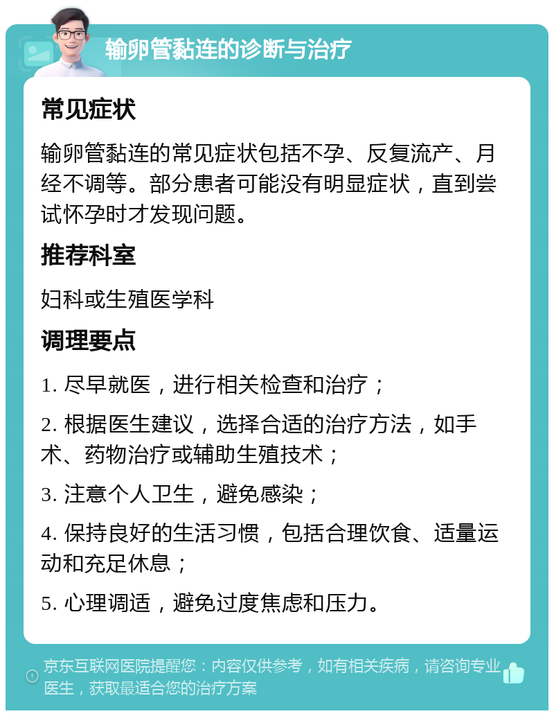 输卵管黏连的诊断与治疗 常见症状 输卵管黏连的常见症状包括不孕、反复流产、月经不调等。部分患者可能没有明显症状，直到尝试怀孕时才发现问题。 推荐科室 妇科或生殖医学科 调理要点 1. 尽早就医，进行相关检查和治疗； 2. 根据医生建议，选择合适的治疗方法，如手术、药物治疗或辅助生殖技术； 3. 注意个人卫生，避免感染； 4. 保持良好的生活习惯，包括合理饮食、适量运动和充足休息； 5. 心理调适，避免过度焦虑和压力。