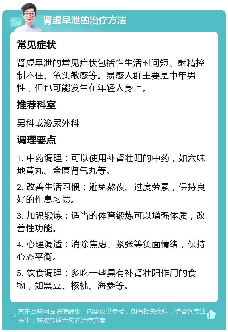 肾虚早泄的治疗方法 常见症状 肾虚早泄的常见症状包括性生活时间短、射精控制不住、龟头敏感等。易感人群主要是中年男性，但也可能发生在年轻人身上。 推荐科室 男科或泌尿外科 调理要点 1. 中药调理：可以使用补肾壮阳的中药，如六味地黄丸、金匮肾气丸等。 2. 改善生活习惯：避免熬夜、过度劳累，保持良好的作息习惯。 3. 加强锻炼：适当的体育锻炼可以增强体质，改善性功能。 4. 心理调适：消除焦虑、紧张等负面情绪，保持心态平衡。 5. 饮食调理：多吃一些具有补肾壮阳作用的食物，如黑豆、核桃、海参等。