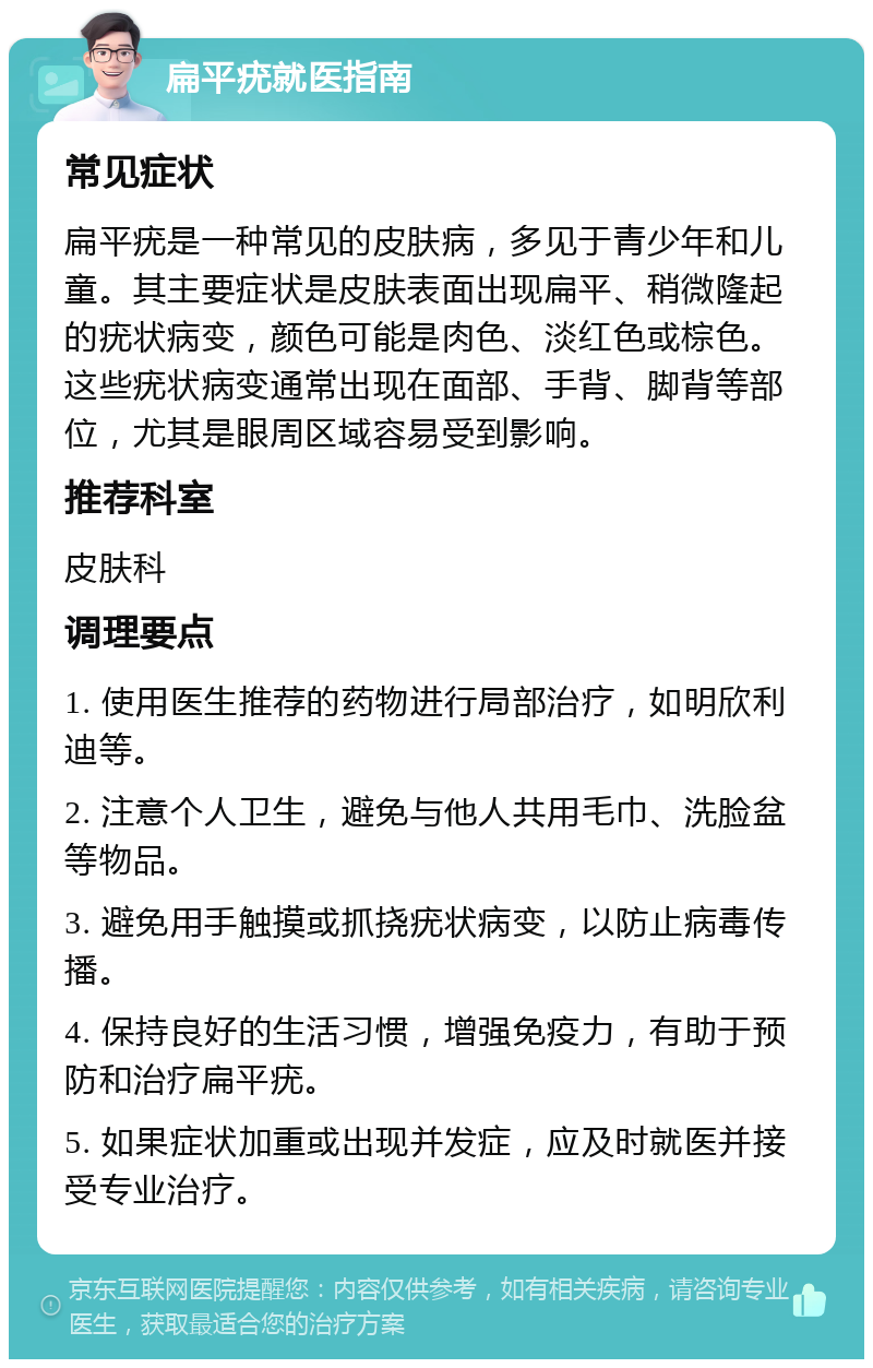 扁平疣就医指南 常见症状 扁平疣是一种常见的皮肤病，多见于青少年和儿童。其主要症状是皮肤表面出现扁平、稍微隆起的疣状病变，颜色可能是肉色、淡红色或棕色。这些疣状病变通常出现在面部、手背、脚背等部位，尤其是眼周区域容易受到影响。 推荐科室 皮肤科 调理要点 1. 使用医生推荐的药物进行局部治疗，如明欣利迪等。 2. 注意个人卫生，避免与他人共用毛巾、洗脸盆等物品。 3. 避免用手触摸或抓挠疣状病变，以防止病毒传播。 4. 保持良好的生活习惯，增强免疫力，有助于预防和治疗扁平疣。 5. 如果症状加重或出现并发症，应及时就医并接受专业治疗。