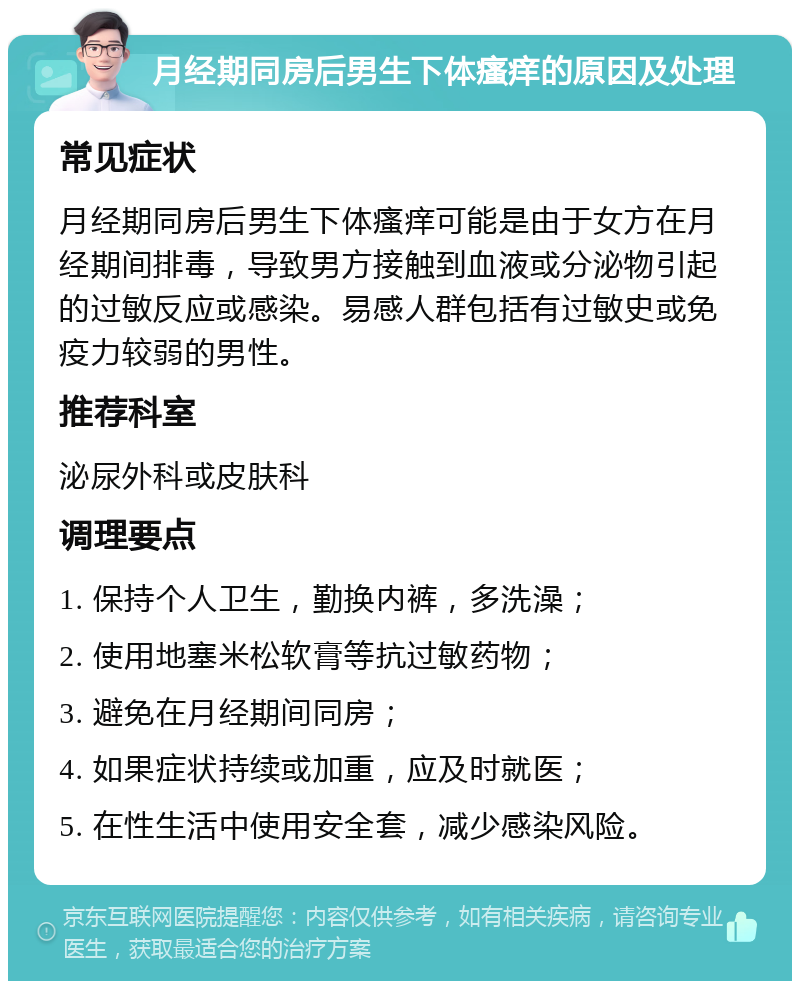 月经期同房后男生下体瘙痒的原因及处理 常见症状 月经期同房后男生下体瘙痒可能是由于女方在月经期间排毒，导致男方接触到血液或分泌物引起的过敏反应或感染。易感人群包括有过敏史或免疫力较弱的男性。 推荐科室 泌尿外科或皮肤科 调理要点 1. 保持个人卫生，勤换内裤，多洗澡； 2. 使用地塞米松软膏等抗过敏药物； 3. 避免在月经期间同房； 4. 如果症状持续或加重，应及时就医； 5. 在性生活中使用安全套，减少感染风险。