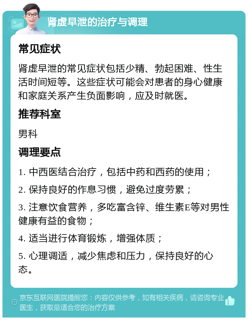 肾虚早泄的治疗与调理 常见症状 肾虚早泄的常见症状包括少精、勃起困难、性生活时间短等。这些症状可能会对患者的身心健康和家庭关系产生负面影响，应及时就医。 推荐科室 男科 调理要点 1. 中西医结合治疗，包括中药和西药的使用； 2. 保持良好的作息习惯，避免过度劳累； 3. 注意饮食营养，多吃富含锌、维生素E等对男性健康有益的食物； 4. 适当进行体育锻炼，增强体质； 5. 心理调适，减少焦虑和压力，保持良好的心态。