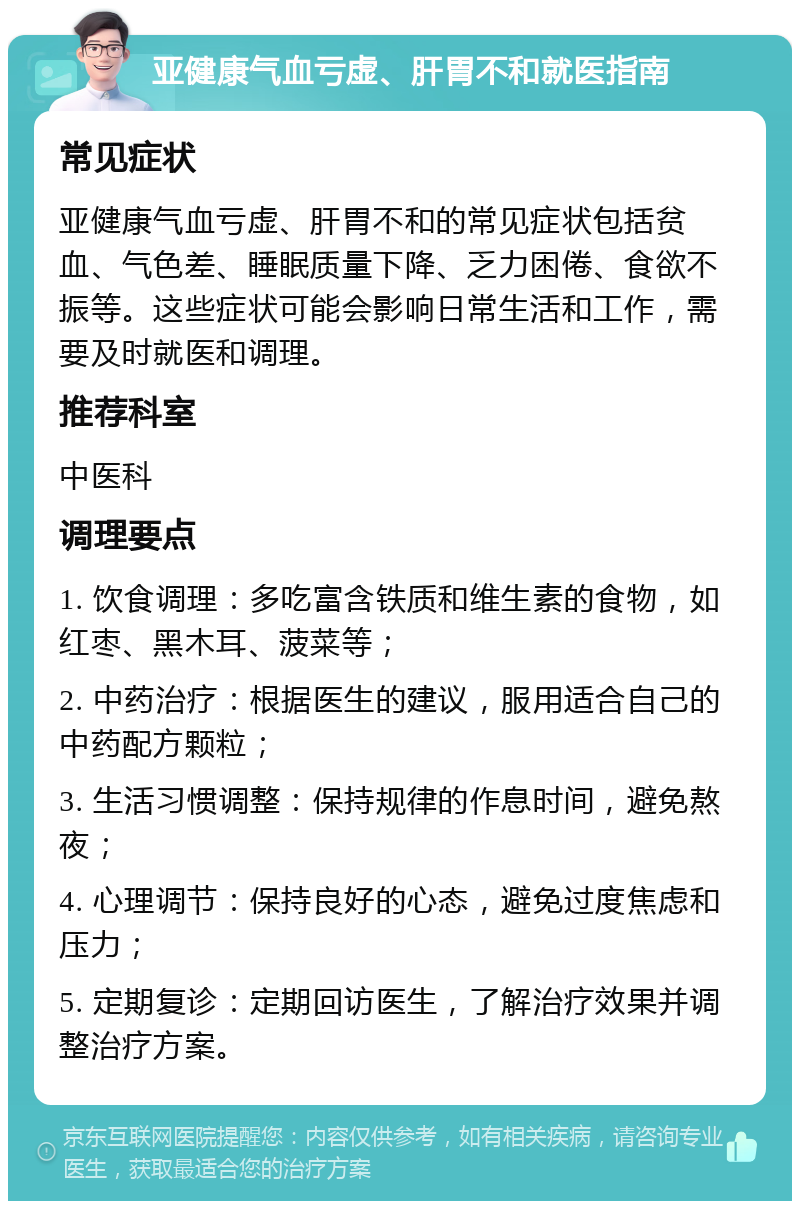 亚健康气血亏虚、肝胃不和就医指南 常见症状 亚健康气血亏虚、肝胃不和的常见症状包括贫血、气色差、睡眠质量下降、乏力困倦、食欲不振等。这些症状可能会影响日常生活和工作，需要及时就医和调理。 推荐科室 中医科 调理要点 1. 饮食调理：多吃富含铁质和维生素的食物，如红枣、黑木耳、菠菜等； 2. 中药治疗：根据医生的建议，服用适合自己的中药配方颗粒； 3. 生活习惯调整：保持规律的作息时间，避免熬夜； 4. 心理调节：保持良好的心态，避免过度焦虑和压力； 5. 定期复诊：定期回访医生，了解治疗效果并调整治疗方案。