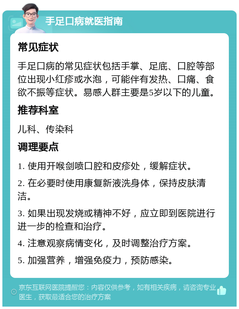 手足口病就医指南 常见症状 手足口病的常见症状包括手掌、足底、口腔等部位出现小红疹或水泡，可能伴有发热、口痛、食欲不振等症状。易感人群主要是5岁以下的儿童。 推荐科室 儿科、传染科 调理要点 1. 使用开喉剑喷口腔和皮疹处，缓解症状。 2. 在必要时使用康复新液洗身体，保持皮肤清洁。 3. 如果出现发烧或精神不好，应立即到医院进行进一步的检查和治疗。 4. 注意观察病情变化，及时调整治疗方案。 5. 加强营养，增强免疫力，预防感染。