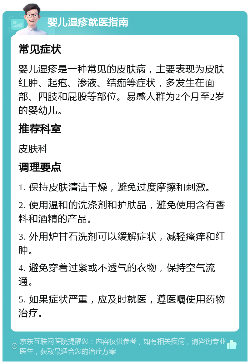 婴儿湿疹就医指南 常见症状 婴儿湿疹是一种常见的皮肤病，主要表现为皮肤红肿、起疱、渗液、结痂等症状，多发生在面部、四肢和屁股等部位。易感人群为2个月至2岁的婴幼儿。 推荐科室 皮肤科 调理要点 1. 保持皮肤清洁干燥，避免过度摩擦和刺激。 2. 使用温和的洗涤剂和护肤品，避免使用含有香料和酒精的产品。 3. 外用炉甘石洗剂可以缓解症状，减轻瘙痒和红肿。 4. 避免穿着过紧或不透气的衣物，保持空气流通。 5. 如果症状严重，应及时就医，遵医嘱使用药物治疗。