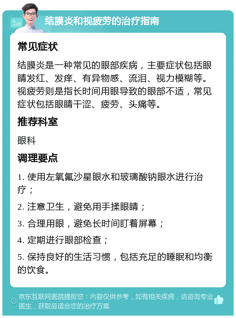 结膜炎和视疲劳的治疗指南 常见症状 结膜炎是一种常见的眼部疾病，主要症状包括眼睛发红、发痒、有异物感、流泪、视力模糊等。视疲劳则是指长时间用眼导致的眼部不适，常见症状包括眼睛干涩、疲劳、头痛等。 推荐科室 眼科 调理要点 1. 使用左氧氟沙星眼水和玻璃酸钠眼水进行治疗； 2. 注意卫生，避免用手揉眼睛； 3. 合理用眼，避免长时间盯着屏幕； 4. 定期进行眼部检查； 5. 保持良好的生活习惯，包括充足的睡眠和均衡的饮食。