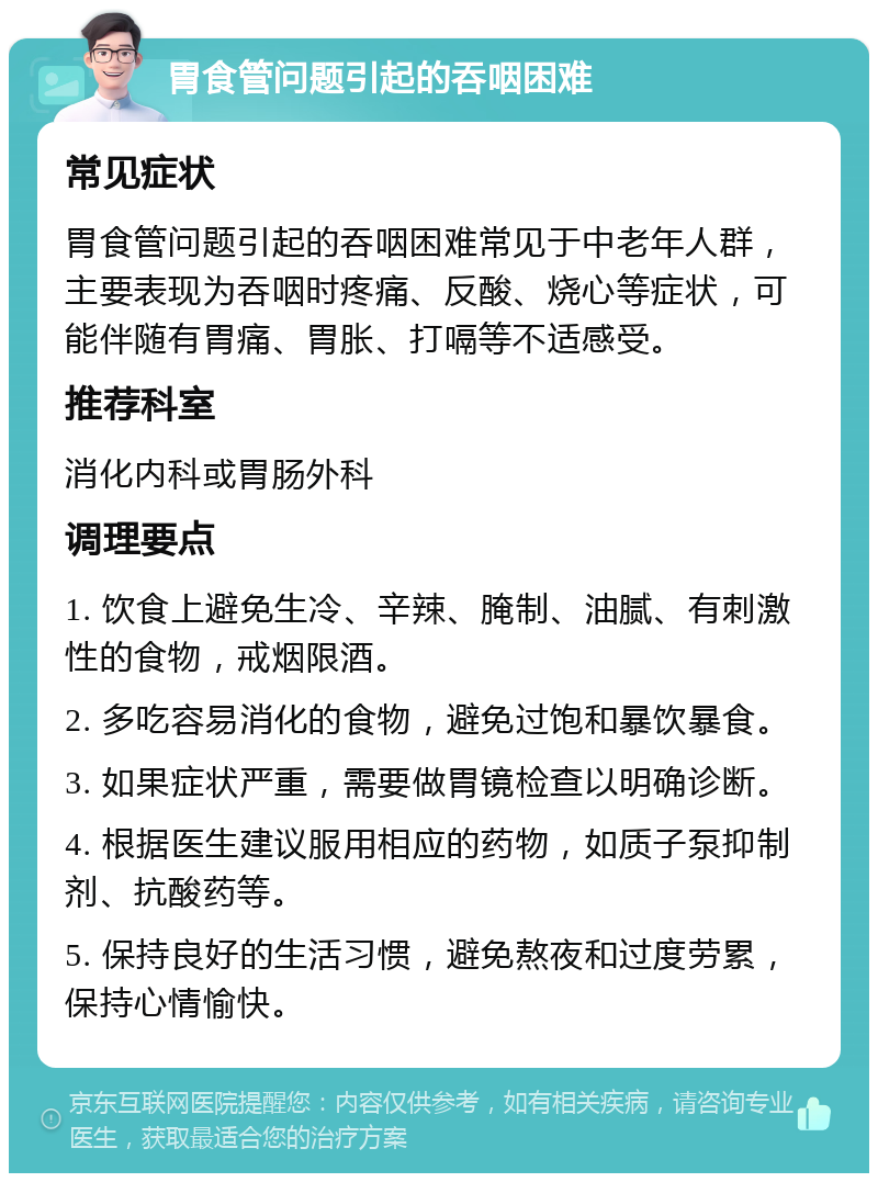 胃食管问题引起的吞咽困难 常见症状 胃食管问题引起的吞咽困难常见于中老年人群，主要表现为吞咽时疼痛、反酸、烧心等症状，可能伴随有胃痛、胃胀、打嗝等不适感受。 推荐科室 消化内科或胃肠外科 调理要点 1. 饮食上避免生冷、辛辣、腌制、油腻、有刺激性的食物，戒烟限酒。 2. 多吃容易消化的食物，避免过饱和暴饮暴食。 3. 如果症状严重，需要做胃镜检查以明确诊断。 4. 根据医生建议服用相应的药物，如质子泵抑制剂、抗酸药等。 5. 保持良好的生活习惯，避免熬夜和过度劳累，保持心情愉快。