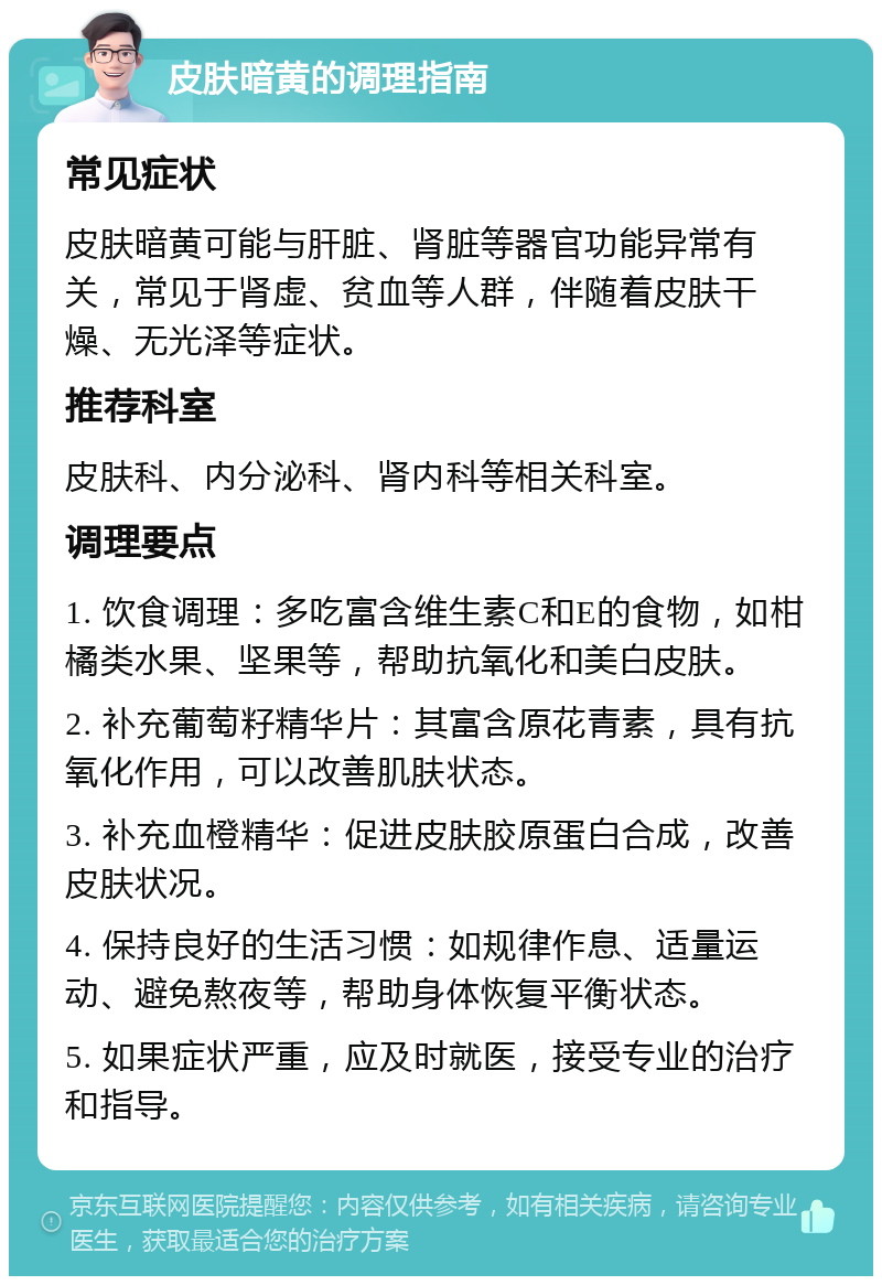 皮肤暗黄的调理指南 常见症状 皮肤暗黄可能与肝脏、肾脏等器官功能异常有关，常见于肾虚、贫血等人群，伴随着皮肤干燥、无光泽等症状。 推荐科室 皮肤科、内分泌科、肾内科等相关科室。 调理要点 1. 饮食调理：多吃富含维生素C和E的食物，如柑橘类水果、坚果等，帮助抗氧化和美白皮肤。 2. 补充葡萄籽精华片：其富含原花青素，具有抗氧化作用，可以改善肌肤状态。 3. 补充血橙精华：促进皮肤胶原蛋白合成，改善皮肤状况。 4. 保持良好的生活习惯：如规律作息、适量运动、避免熬夜等，帮助身体恢复平衡状态。 5. 如果症状严重，应及时就医，接受专业的治疗和指导。