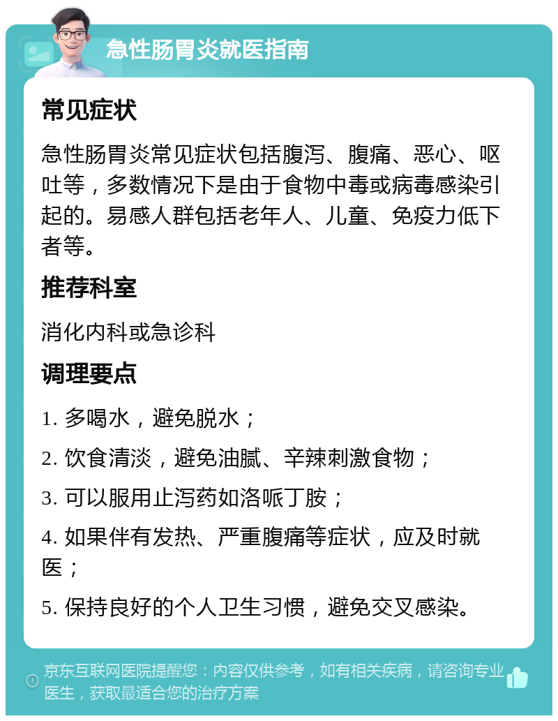 急性肠胃炎就医指南 常见症状 急性肠胃炎常见症状包括腹泻、腹痛、恶心、呕吐等，多数情况下是由于食物中毒或病毒感染引起的。易感人群包括老年人、儿童、免疫力低下者等。 推荐科室 消化内科或急诊科 调理要点 1. 多喝水，避免脱水； 2. 饮食清淡，避免油腻、辛辣刺激食物； 3. 可以服用止泻药如洛哌丁胺； 4. 如果伴有发热、严重腹痛等症状，应及时就医； 5. 保持良好的个人卫生习惯，避免交叉感染。