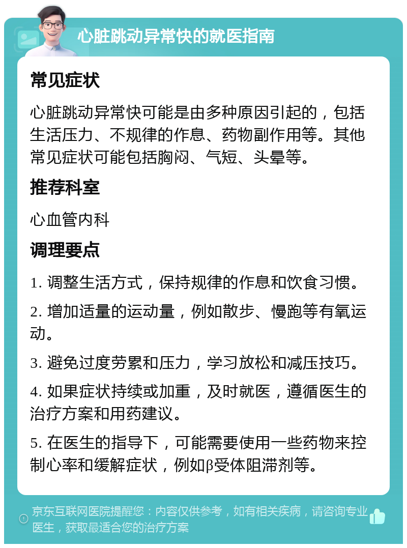 心脏跳动异常快的就医指南 常见症状 心脏跳动异常快可能是由多种原因引起的，包括生活压力、不规律的作息、药物副作用等。其他常见症状可能包括胸闷、气短、头晕等。 推荐科室 心血管内科 调理要点 1. 调整生活方式，保持规律的作息和饮食习惯。 2. 增加适量的运动量，例如散步、慢跑等有氧运动。 3. 避免过度劳累和压力，学习放松和减压技巧。 4. 如果症状持续或加重，及时就医，遵循医生的治疗方案和用药建议。 5. 在医生的指导下，可能需要使用一些药物来控制心率和缓解症状，例如β受体阻滞剂等。