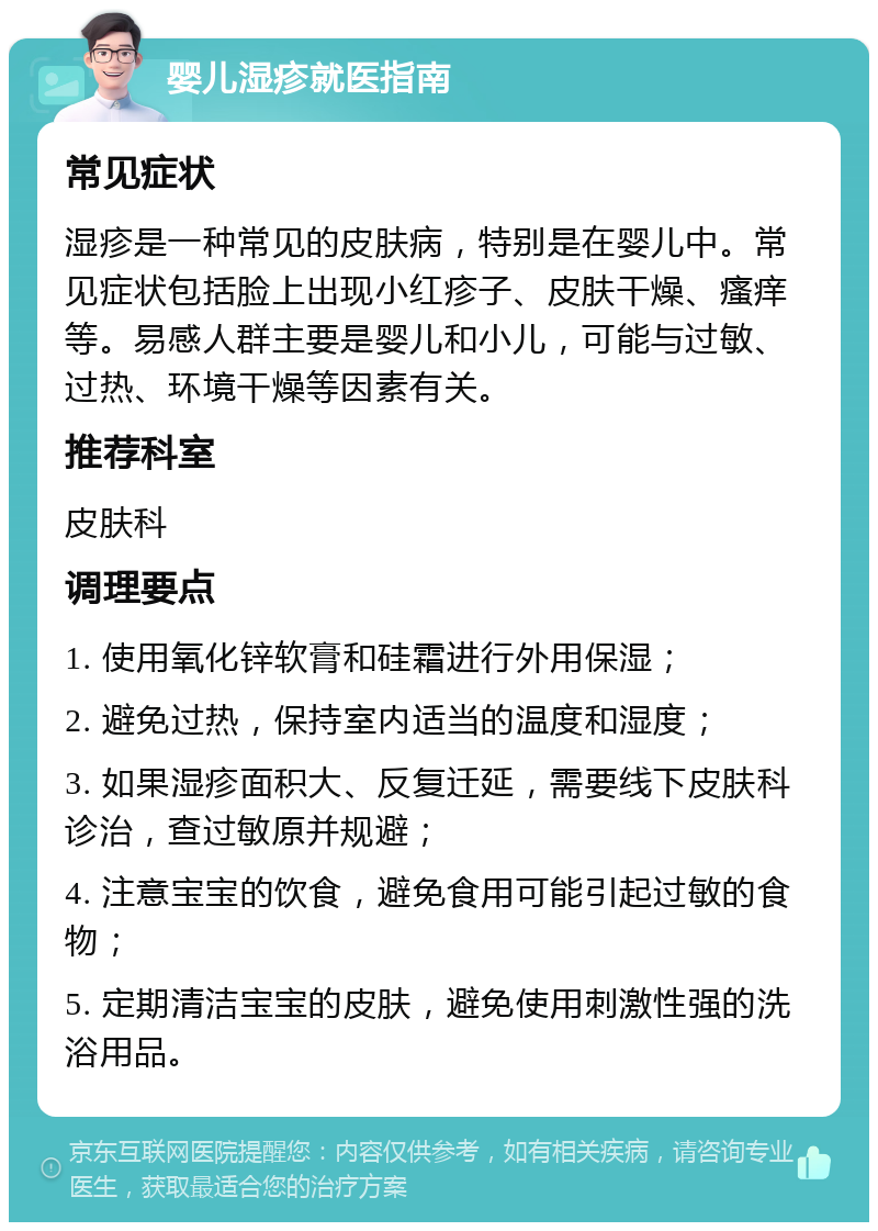 婴儿湿疹就医指南 常见症状 湿疹是一种常见的皮肤病，特别是在婴儿中。常见症状包括脸上出现小红疹子、皮肤干燥、瘙痒等。易感人群主要是婴儿和小儿，可能与过敏、过热、环境干燥等因素有关。 推荐科室 皮肤科 调理要点 1. 使用氧化锌软膏和硅霜进行外用保湿； 2. 避免过热，保持室内适当的温度和湿度； 3. 如果湿疹面积大、反复迁延，需要线下皮肤科诊治，查过敏原并规避； 4. 注意宝宝的饮食，避免食用可能引起过敏的食物； 5. 定期清洁宝宝的皮肤，避免使用刺激性强的洗浴用品。