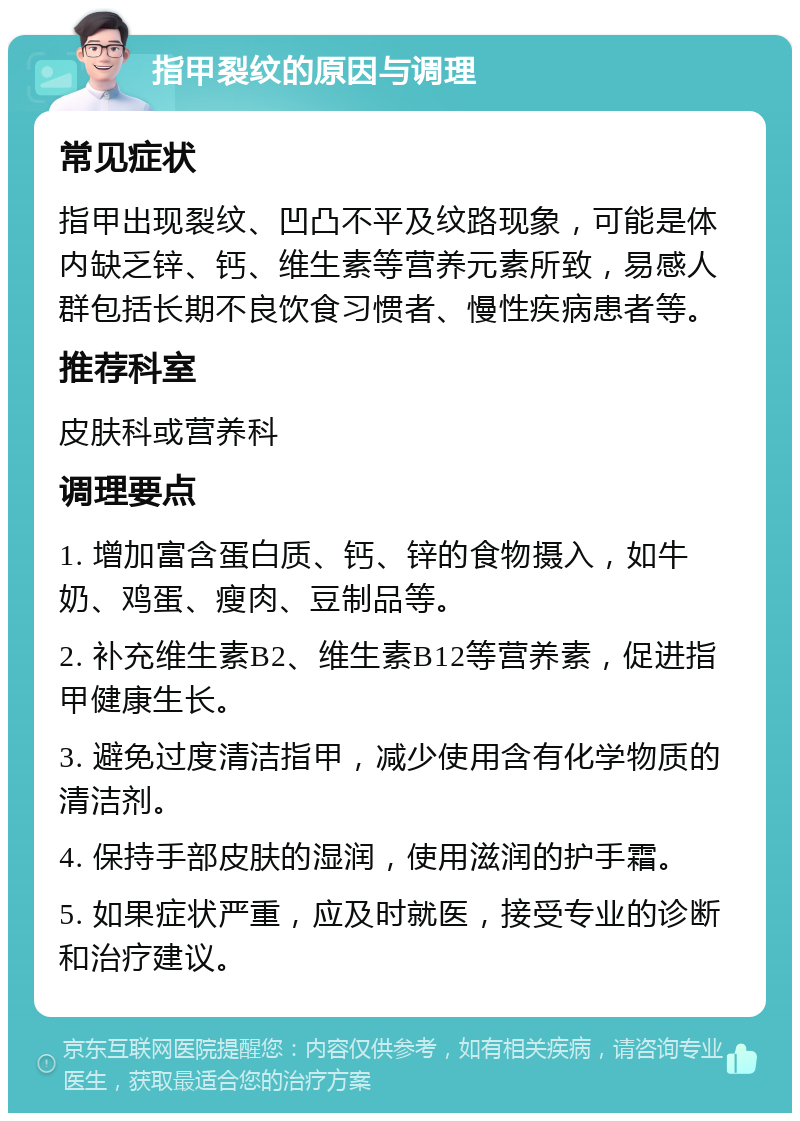 指甲裂纹的原因与调理 常见症状 指甲出现裂纹、凹凸不平及纹路现象，可能是体内缺乏锌、钙、维生素等营养元素所致，易感人群包括长期不良饮食习惯者、慢性疾病患者等。 推荐科室 皮肤科或营养科 调理要点 1. 增加富含蛋白质、钙、锌的食物摄入，如牛奶、鸡蛋、瘦肉、豆制品等。 2. 补充维生素B2、维生素B12等营养素，促进指甲健康生长。 3. 避免过度清洁指甲，减少使用含有化学物质的清洁剂。 4. 保持手部皮肤的湿润，使用滋润的护手霜。 5. 如果症状严重，应及时就医，接受专业的诊断和治疗建议。