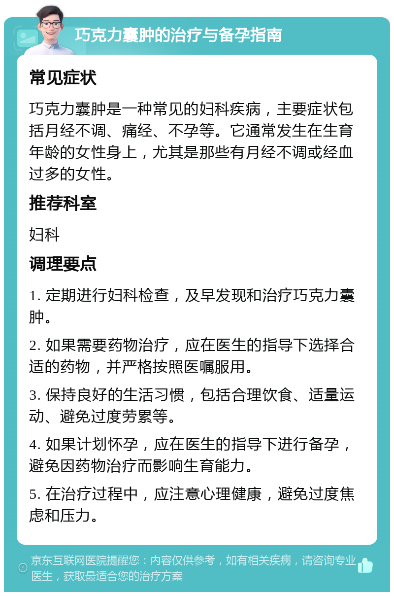 巧克力囊肿的治疗与备孕指南 常见症状 巧克力囊肿是一种常见的妇科疾病，主要症状包括月经不调、痛经、不孕等。它通常发生在生育年龄的女性身上，尤其是那些有月经不调或经血过多的女性。 推荐科室 妇科 调理要点 1. 定期进行妇科检查，及早发现和治疗巧克力囊肿。 2. 如果需要药物治疗，应在医生的指导下选择合适的药物，并严格按照医嘱服用。 3. 保持良好的生活习惯，包括合理饮食、适量运动、避免过度劳累等。 4. 如果计划怀孕，应在医生的指导下进行备孕，避免因药物治疗而影响生育能力。 5. 在治疗过程中，应注意心理健康，避免过度焦虑和压力。