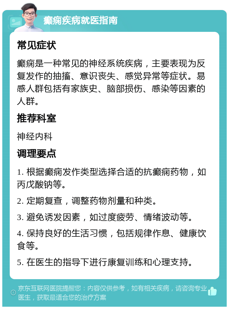 癫痫疾病就医指南 常见症状 癫痫是一种常见的神经系统疾病，主要表现为反复发作的抽搐、意识丧失、感觉异常等症状。易感人群包括有家族史、脑部损伤、感染等因素的人群。 推荐科室 神经内科 调理要点 1. 根据癫痫发作类型选择合适的抗癫痫药物，如丙戊酸钠等。 2. 定期复查，调整药物剂量和种类。 3. 避免诱发因素，如过度疲劳、情绪波动等。 4. 保持良好的生活习惯，包括规律作息、健康饮食等。 5. 在医生的指导下进行康复训练和心理支持。