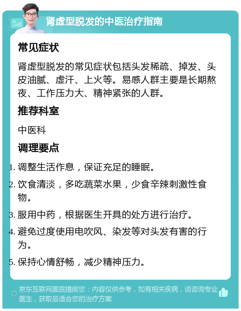 肾虚型脱发的中医治疗指南 常见症状 肾虚型脱发的常见症状包括头发稀疏、掉发、头皮油腻、虚汗、上火等。易感人群主要是长期熬夜、工作压力大、精神紧张的人群。 推荐科室 中医科 调理要点 调整生活作息，保证充足的睡眠。 饮食清淡，多吃蔬菜水果，少食辛辣刺激性食物。 服用中药，根据医生开具的处方进行治疗。 避免过度使用电吹风、染发等对头发有害的行为。 保持心情舒畅，减少精神压力。