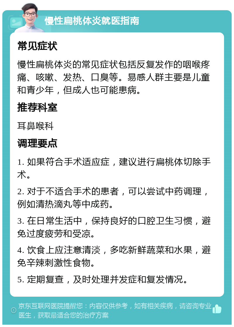 慢性扁桃体炎就医指南 常见症状 慢性扁桃体炎的常见症状包括反复发作的咽喉疼痛、咳嗽、发热、口臭等。易感人群主要是儿童和青少年，但成人也可能患病。 推荐科室 耳鼻喉科 调理要点 1. 如果符合手术适应症，建议进行扁桃体切除手术。 2. 对于不适合手术的患者，可以尝试中药调理，例如清热滴丸等中成药。 3. 在日常生活中，保持良好的口腔卫生习惯，避免过度疲劳和受凉。 4. 饮食上应注意清淡，多吃新鲜蔬菜和水果，避免辛辣刺激性食物。 5. 定期复查，及时处理并发症和复发情况。