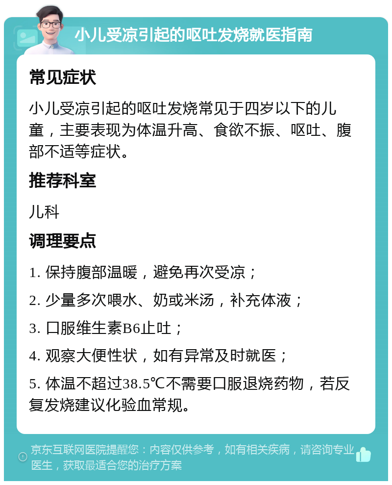 小儿受凉引起的呕吐发烧就医指南 常见症状 小儿受凉引起的呕吐发烧常见于四岁以下的儿童，主要表现为体温升高、食欲不振、呕吐、腹部不适等症状。 推荐科室 儿科 调理要点 1. 保持腹部温暖，避免再次受凉； 2. 少量多次喂水、奶或米汤，补充体液； 3. 口服维生素B6止吐； 4. 观察大便性状，如有异常及时就医； 5. 体温不超过38.5℃不需要口服退烧药物，若反复发烧建议化验血常规。