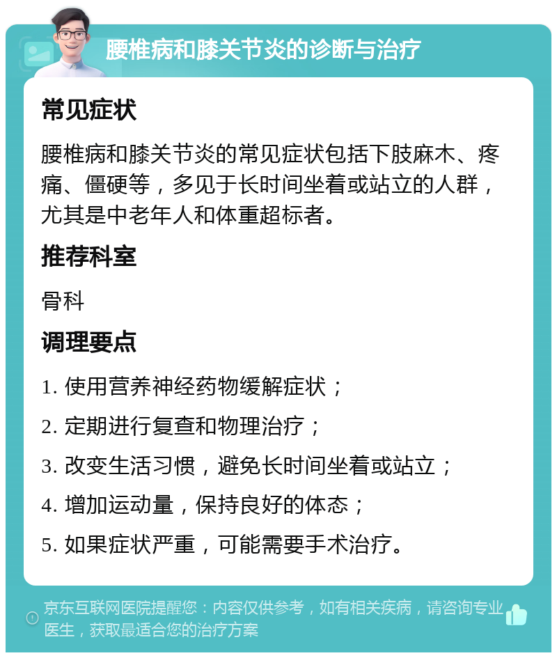 腰椎病和膝关节炎的诊断与治疗 常见症状 腰椎病和膝关节炎的常见症状包括下肢麻木、疼痛、僵硬等，多见于长时间坐着或站立的人群，尤其是中老年人和体重超标者。 推荐科室 骨科 调理要点 1. 使用营养神经药物缓解症状； 2. 定期进行复查和物理治疗； 3. 改变生活习惯，避免长时间坐着或站立； 4. 增加运动量，保持良好的体态； 5. 如果症状严重，可能需要手术治疗。