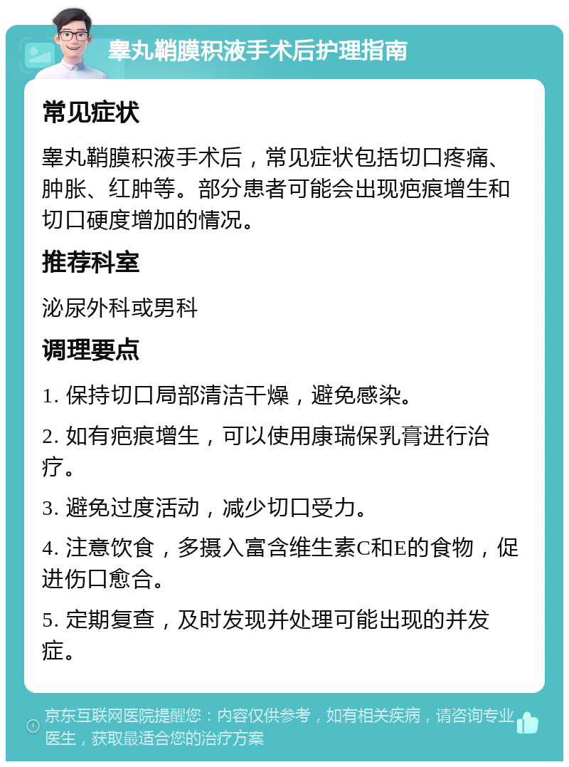 睾丸鞘膜积液手术后护理指南 常见症状 睾丸鞘膜积液手术后，常见症状包括切口疼痛、肿胀、红肿等。部分患者可能会出现疤痕增生和切口硬度增加的情况。 推荐科室 泌尿外科或男科 调理要点 1. 保持切口局部清洁干燥，避免感染。 2. 如有疤痕增生，可以使用康瑞保乳膏进行治疗。 3. 避免过度活动，减少切口受力。 4. 注意饮食，多摄入富含维生素C和E的食物，促进伤口愈合。 5. 定期复查，及时发现并处理可能出现的并发症。