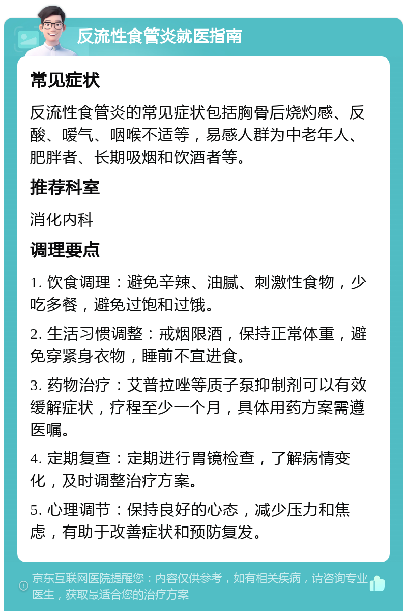 反流性食管炎就医指南 常见症状 反流性食管炎的常见症状包括胸骨后烧灼感、反酸、嗳气、咽喉不适等，易感人群为中老年人、肥胖者、长期吸烟和饮酒者等。 推荐科室 消化内科 调理要点 1. 饮食调理：避免辛辣、油腻、刺激性食物，少吃多餐，避免过饱和过饿。 2. 生活习惯调整：戒烟限酒，保持正常体重，避免穿紧身衣物，睡前不宜进食。 3. 药物治疗：艾普拉唑等质子泵抑制剂可以有效缓解症状，疗程至少一个月，具体用药方案需遵医嘱。 4. 定期复查：定期进行胃镜检查，了解病情变化，及时调整治疗方案。 5. 心理调节：保持良好的心态，减少压力和焦虑，有助于改善症状和预防复发。