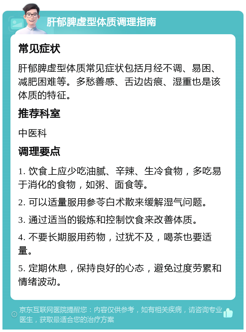 肝郁脾虚型体质调理指南 常见症状 肝郁脾虚型体质常见症状包括月经不调、易困、减肥困难等。多愁善感、舌边齿痕、湿重也是该体质的特征。 推荐科室 中医科 调理要点 1. 饮食上应少吃油腻、辛辣、生冷食物，多吃易于消化的食物，如粥、面食等。 2. 可以适量服用参苓白术散来缓解湿气问题。 3. 通过适当的锻炼和控制饮食来改善体质。 4. 不要长期服用药物，过犹不及，喝茶也要适量。 5. 定期休息，保持良好的心态，避免过度劳累和情绪波动。