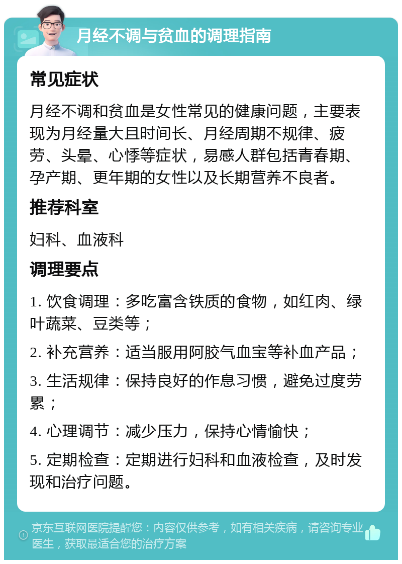 月经不调与贫血的调理指南 常见症状 月经不调和贫血是女性常见的健康问题，主要表现为月经量大且时间长、月经周期不规律、疲劳、头晕、心悸等症状，易感人群包括青春期、孕产期、更年期的女性以及长期营养不良者。 推荐科室 妇科、血液科 调理要点 1. 饮食调理：多吃富含铁质的食物，如红肉、绿叶蔬菜、豆类等； 2. 补充营养：适当服用阿胶气血宝等补血产品； 3. 生活规律：保持良好的作息习惯，避免过度劳累； 4. 心理调节：减少压力，保持心情愉快； 5. 定期检查：定期进行妇科和血液检查，及时发现和治疗问题。