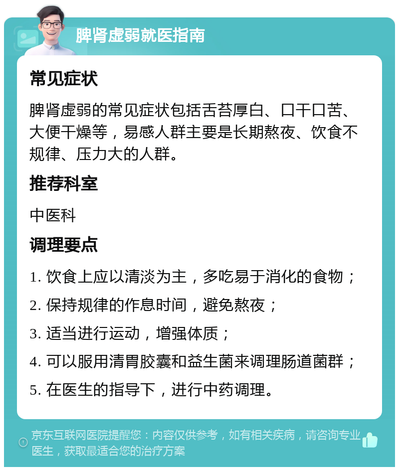 脾肾虚弱就医指南 常见症状 脾肾虚弱的常见症状包括舌苔厚白、口干口苦、大便干燥等，易感人群主要是长期熬夜、饮食不规律、压力大的人群。 推荐科室 中医科 调理要点 1. 饮食上应以清淡为主，多吃易于消化的食物； 2. 保持规律的作息时间，避免熬夜； 3. 适当进行运动，增强体质； 4. 可以服用清胃胶囊和益生菌来调理肠道菌群； 5. 在医生的指导下，进行中药调理。