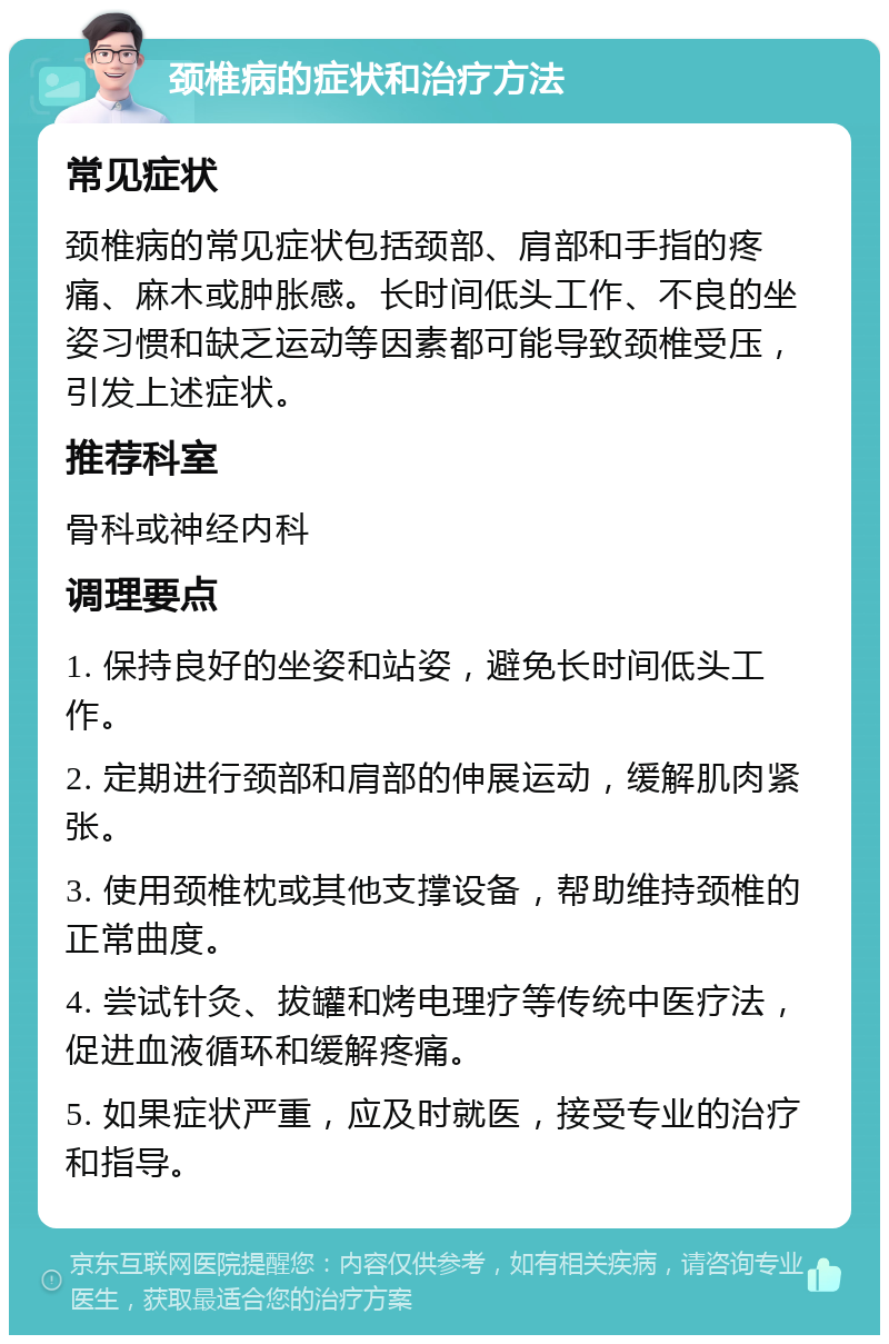 颈椎病的症状和治疗方法 常见症状 颈椎病的常见症状包括颈部、肩部和手指的疼痛、麻木或肿胀感。长时间低头工作、不良的坐姿习惯和缺乏运动等因素都可能导致颈椎受压，引发上述症状。 推荐科室 骨科或神经内科 调理要点 1. 保持良好的坐姿和站姿，避免长时间低头工作。 2. 定期进行颈部和肩部的伸展运动，缓解肌肉紧张。 3. 使用颈椎枕或其他支撑设备，帮助维持颈椎的正常曲度。 4. 尝试针灸、拔罐和烤电理疗等传统中医疗法，促进血液循环和缓解疼痛。 5. 如果症状严重，应及时就医，接受专业的治疗和指导。