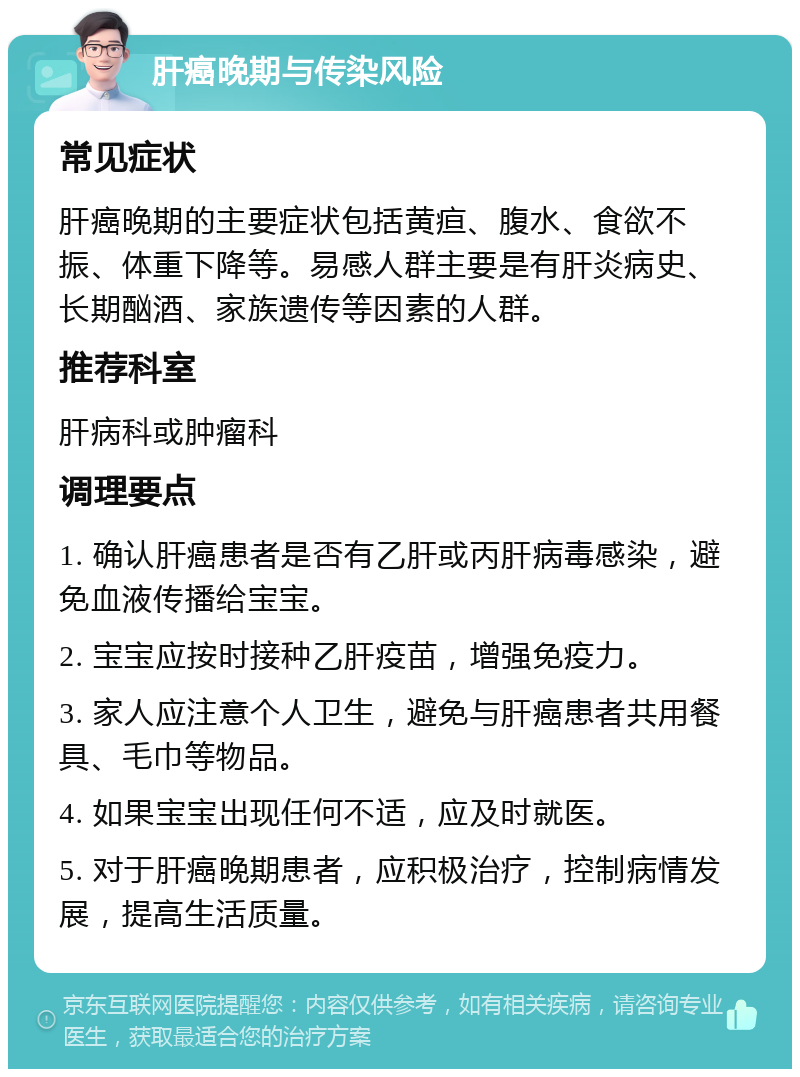 肝癌晚期与传染风险 常见症状 肝癌晚期的主要症状包括黄疸、腹水、食欲不振、体重下降等。易感人群主要是有肝炎病史、长期酗酒、家族遗传等因素的人群。 推荐科室 肝病科或肿瘤科 调理要点 1. 确认肝癌患者是否有乙肝或丙肝病毒感染，避免血液传播给宝宝。 2. 宝宝应按时接种乙肝疫苗，增强免疫力。 3. 家人应注意个人卫生，避免与肝癌患者共用餐具、毛巾等物品。 4. 如果宝宝出现任何不适，应及时就医。 5. 对于肝癌晚期患者，应积极治疗，控制病情发展，提高生活质量。