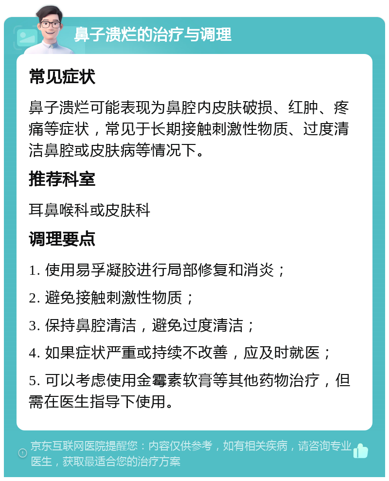 鼻子溃烂的治疗与调理 常见症状 鼻子溃烂可能表现为鼻腔内皮肤破损、红肿、疼痛等症状，常见于长期接触刺激性物质、过度清洁鼻腔或皮肤病等情况下。 推荐科室 耳鼻喉科或皮肤科 调理要点 1. 使用易孚凝胶进行局部修复和消炎； 2. 避免接触刺激性物质； 3. 保持鼻腔清洁，避免过度清洁； 4. 如果症状严重或持续不改善，应及时就医； 5. 可以考虑使用金霉素软膏等其他药物治疗，但需在医生指导下使用。