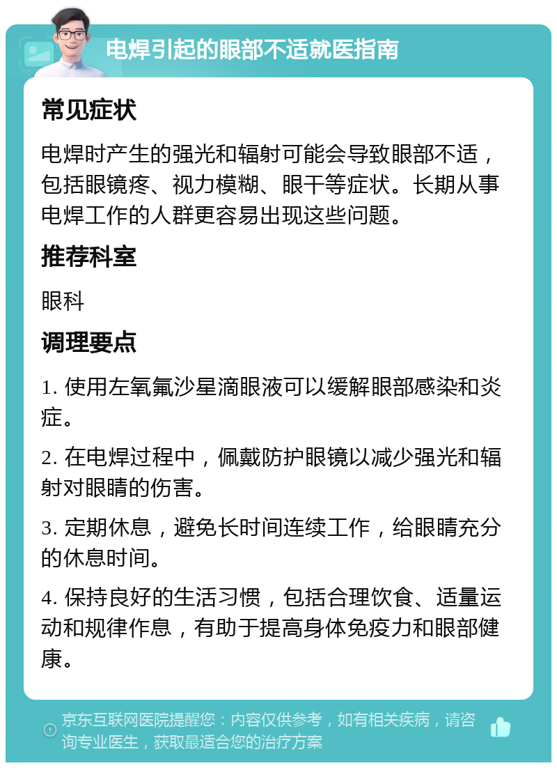 电焊引起的眼部不适就医指南 常见症状 电焊时产生的强光和辐射可能会导致眼部不适，包括眼镜疼、视力模糊、眼干等症状。长期从事电焊工作的人群更容易出现这些问题。 推荐科室 眼科 调理要点 1. 使用左氧氟沙星滴眼液可以缓解眼部感染和炎症。 2. 在电焊过程中，佩戴防护眼镜以减少强光和辐射对眼睛的伤害。 3. 定期休息，避免长时间连续工作，给眼睛充分的休息时间。 4. 保持良好的生活习惯，包括合理饮食、适量运动和规律作息，有助于提高身体免疫力和眼部健康。