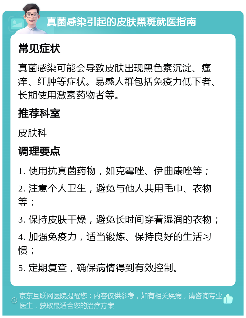 真菌感染引起的皮肤黑斑就医指南 常见症状 真菌感染可能会导致皮肤出现黑色素沉淀、瘙痒、红肿等症状。易感人群包括免疫力低下者、长期使用激素药物者等。 推荐科室 皮肤科 调理要点 1. 使用抗真菌药物，如克霉唑、伊曲康唑等； 2. 注意个人卫生，避免与他人共用毛巾、衣物等； 3. 保持皮肤干燥，避免长时间穿着湿润的衣物； 4. 加强免疫力，适当锻炼、保持良好的生活习惯； 5. 定期复查，确保病情得到有效控制。