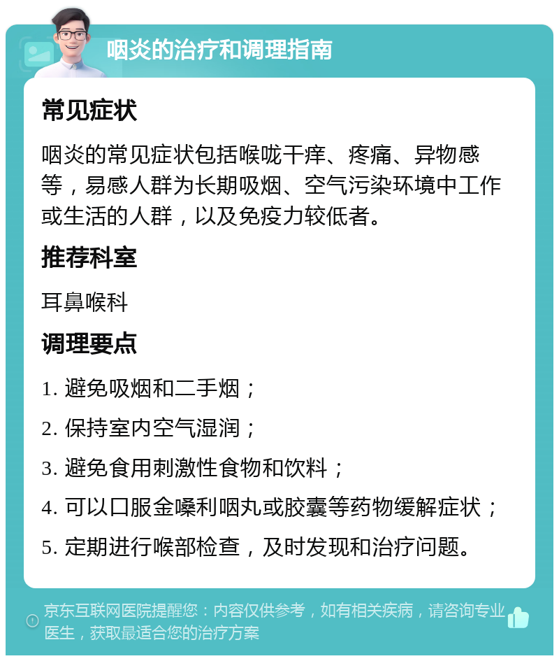 咽炎的治疗和调理指南 常见症状 咽炎的常见症状包括喉咙干痒、疼痛、异物感等，易感人群为长期吸烟、空气污染环境中工作或生活的人群，以及免疫力较低者。 推荐科室 耳鼻喉科 调理要点 1. 避免吸烟和二手烟； 2. 保持室内空气湿润； 3. 避免食用刺激性食物和饮料； 4. 可以口服金嗓利咽丸或胶囊等药物缓解症状； 5. 定期进行喉部检查，及时发现和治疗问题。