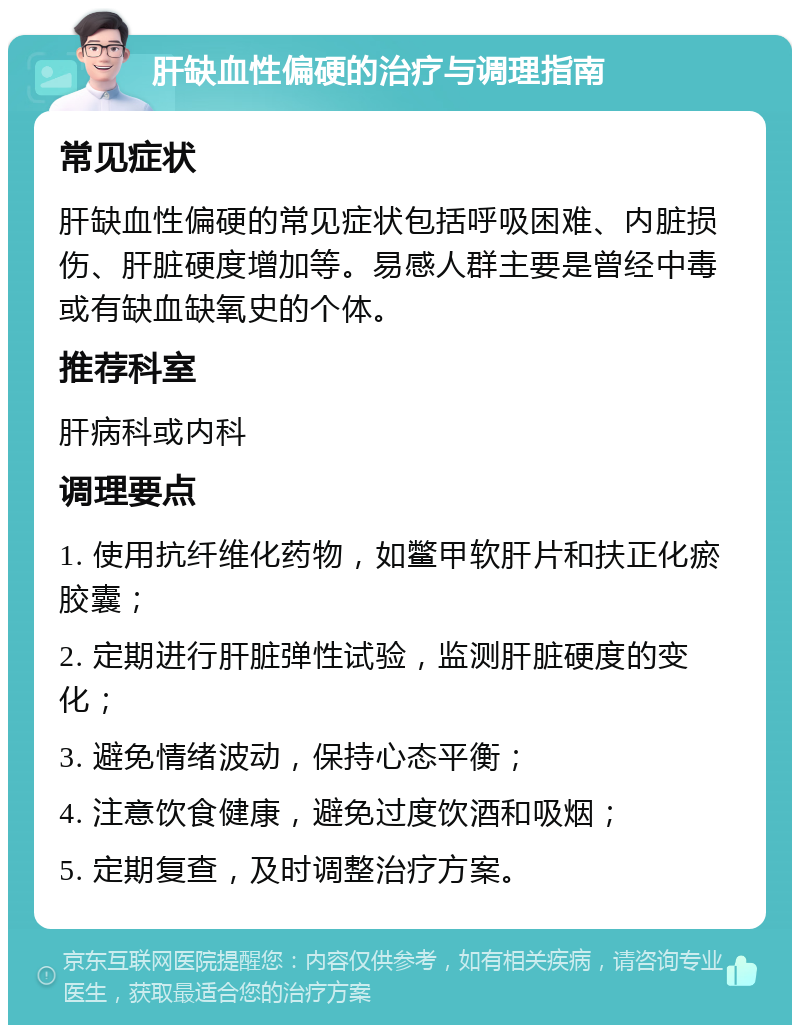 肝缺血性偏硬的治疗与调理指南 常见症状 肝缺血性偏硬的常见症状包括呼吸困难、内脏损伤、肝脏硬度增加等。易感人群主要是曾经中毒或有缺血缺氧史的个体。 推荐科室 肝病科或内科 调理要点 1. 使用抗纤维化药物，如鳖甲软肝片和扶正化瘀胶囊； 2. 定期进行肝脏弹性试验，监测肝脏硬度的变化； 3. 避免情绪波动，保持心态平衡； 4. 注意饮食健康，避免过度饮酒和吸烟； 5. 定期复查，及时调整治疗方案。