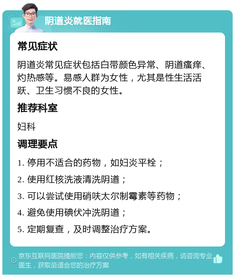 阴道炎就医指南 常见症状 阴道炎常见症状包括白带颜色异常、阴道瘙痒、灼热感等。易感人群为女性，尤其是性生活活跃、卫生习惯不良的女性。 推荐科室 妇科 调理要点 1. 停用不适合的药物，如妇炎平栓； 2. 使用红核洗液清洗阴道； 3. 可以尝试使用硝呋太尔制霉素等药物； 4. 避免使用碘伏冲洗阴道； 5. 定期复查，及时调整治疗方案。