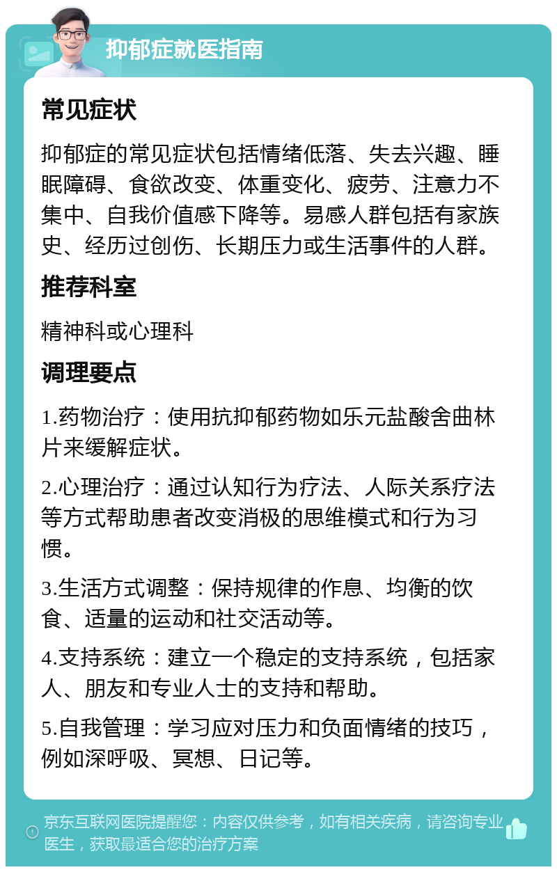 抑郁症就医指南 常见症状 抑郁症的常见症状包括情绪低落、失去兴趣、睡眠障碍、食欲改变、体重变化、疲劳、注意力不集中、自我价值感下降等。易感人群包括有家族史、经历过创伤、长期压力或生活事件的人群。 推荐科室 精神科或心理科 调理要点 1.药物治疗：使用抗抑郁药物如乐元盐酸舍曲林片来缓解症状。 2.心理治疗：通过认知行为疗法、人际关系疗法等方式帮助患者改变消极的思维模式和行为习惯。 3.生活方式调整：保持规律的作息、均衡的饮食、适量的运动和社交活动等。 4.支持系统：建立一个稳定的支持系统，包括家人、朋友和专业人士的支持和帮助。 5.自我管理：学习应对压力和负面情绪的技巧，例如深呼吸、冥想、日记等。